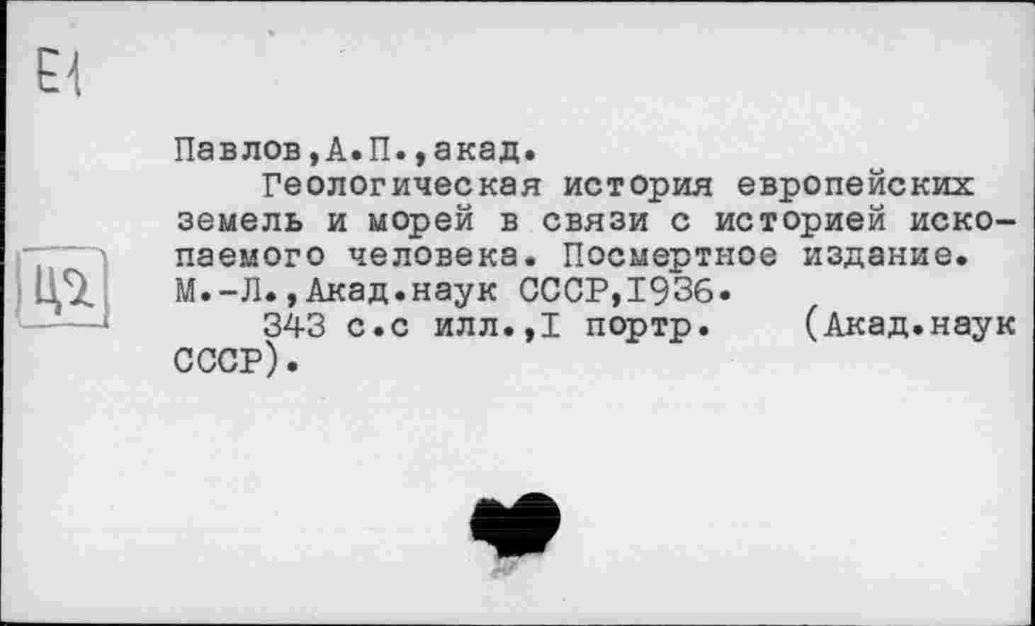 ﻿Павлов,А.П.,акад.
Геологическая история европейских земель и морей в связи с историей ископаемого человека. Посмертное издание. М.-Л.,Акад.наук СССР,1936.
343 с.с илл.,1 портр. (Акад.наук СССР).